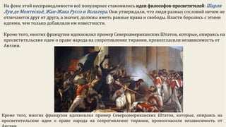 На фоне этой несправедливости всё популярнее становились идеи философов-просветителей: Шарля
Луи де Монтескьё, Жан-Жака Руссо и Вольтера. Они утверждали, что люди разных сословий ничем не
отличаются друг от друга, а значит, должны иметь равные права и свободы. Власти боролись с этими
идеями, чем только добавляли им известности.
Кроме того, многих французов вдохновлял пример Североамериканских Штатов, которые, опираясь на
просветительские идеи о праве народа на сопротивление тирании, провозгласили независимость от
Англии.
Кроме того, многих французов вдохновлял пример Североамериканских Штатов, которые, опираясь на
просветительские идеи о праве народа на сопротивление тирании, провозгласили независимость от
 