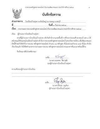 การอบรมหลักสูตรทางออนไลน์ (กิจกรรมพัฒนาคนเอง) ประจำปีการศึกษา 2564 1
บันทึกข้อความ
ส่วนราชการ โรงเรียนบ้านทุ่งคา ต.ห้วยใหญ่ อ.บางละมุง จ.ชลบุรี
ที่ วันที่ 1 กันยายน 2564
เรื่อง รายงานผลการอบรมหลักสูตรทางออนไลน์ (กิจกรรมพัฒนาตนเอง) ประจำปีการศึกษา 2564
เรียน ผู้อำนวยการโรงเรียนบ้านทุ่งคา
ตามที่ผู้อำนวยการโรงเรียนบ้านทุ่งคา สังกัดสำนักงานเขตพื้นที่การศึกษาประถมศึกษาชลบุรี เขต 3 ได้
สนับสนุนให้คณะครูโรงเรียนบ้านทุ่งคาเข้ารับการอบรมหลักสูตรทางออนไลน์ ในช่วงปิดภาคเรียน เพื่อพัฒนาตนเอง
บัดนี้ข้าพเจ้าได้เข้ารับการอบรม หลักสูตรทางออนไลน์ จำนวน ๖๑ หลักสูตร ชั่วโมงอบรมจำนวน ๑๖๙ ชั่วโมง สำเร็จ
เรียบร้อยแล้ว จึงได้จัดทำเอกสารรายงานผลการอบรม หลักสูตรทางออนไลน์ ตามเอกสารที่แนบมาพร้อมนี้ด้วย
จึงเรียนมาเพื่อโปรดพิจารณา
ลงชื่อ.............................................
(นางสาวนนทพร พิลาวุฒิ)
รองผู้อำนวยการโรงเรียนบ้านทุ่งคา
ความเห็นของผู้อำนวยการโรงเรียน
………………………………………………………………………………………………………………………………………………………………………
………………………………………………………………………………………………………………………………………………………
ลงชื่อ........................................................
(นางสาวจิรนุช บุญสิน)
ผู้อำนวยการโรงเรียนบ้านทุ่งคา
 