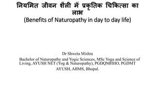 नियमित जीवि शैली िें प्रकृ नतक चिककत्सा का
लाभ
(Benefits of Naturopathy in day to day life)
Dr Shweta Mishra
Bachelor of Naturopathy and Yogic Sciences, MSc Yoga and Science of
Living, AYUSH NET (Yog & Naturopathy), PGDQMHHO, PGDMT
AYUSH, AIIMS, Bhopal.
 