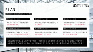 Copyright (C) LET Inc. All Rights Reserved.
PLAN
STYLEE不動産 福利厚生プラン概要
導入のメリット①
導入のメリット④
弊社パートナーシップ提携企業の
 
全従業員様が対象！
お引っ越しの際の『仲介手数料』が
 
最大無料に！
企業様専用の受付コードを最短で
 
本日中に発行！（発行費は無料）
公式LINE@にご連絡いただければ
 
オンライン上で物件の提案が可能！
数ある物件の中から最適な物件を
 
担当が厳選してご提案！
導入のメリット② 導入のメリット③
導入のメリット⑤ 導入のメリット⑥
入居時のライフラインもお引っ越しも
 
全て担当に丸投げ可能！
お部屋探しで障壁となる来店する手間無く、時間のかかるお部屋探しも全てオンラインで対応が可能です！
 
入居後にトラブルになりやすい、ガスや電気のライフライン、お引っ越し業者もこちらでご用意いたします。
 