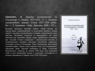 Гриневич, Л. Хроніка колективізації та
голодомору в Україні 1927-1933. Т. 1: Початок
надзвичайних заходів. Голод 1927-1929 років.
Кн. 1 / Л. Гриневич. - Київ : Критика, 2008. - 552 с.
Видання пропонує читачеві цілком новий погляд на
передісторію, соціополітичний та культурний контекст, власне
перебіг і наслідки голодугеноциду в Україні, переосмислює його
причини, обставини, підґрунтя та періодизацію, дає чітке
уявлення про масштаби, форми опору українського селянства,
про щільний зв’язок соціальних і національних мотивів в
антирадянських настроях населення республіки, увиразнює
геноцидну сутність Голодомору. Текст супроводжує ґрунтовний
науковий апарат. Першу книгу першого тому, що її відкривають
передмови проф. Григорія Грабовича та проф. Станіслава
Кульчицького, доведено до жовтня 1928 року, коли реквізиції
хліба й інші надзвичайні заходи в сільському господарстві та
недорід спричинили в Україні голод 1928-1929 років.
 