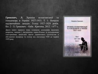 Гриневич, Л. Хроніка колективізації та
голодомору в Україні 1927-1933. Т. 1: Початок
надзвичайних заходів. Голод 1927-1929 років.
Кн. 2 / Л. Гриневич. - Київ : Критика, 2012. - 677 с.
Друга книга першого тому, оснащена докладним науковим
апаратом, мапами і численними чорно-білими та кольоровими
ілюстраціями, висвітлює життя українського суспільства в
обставинах недороду та голоду від листопада 1928 до червня
1929 року
 