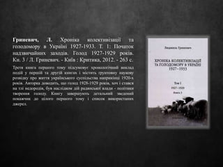 Гриневич, Л. Хроніка колективізації та
голодомору в Україні 1927-1933. Т. 1: Початок
надзвичайних заходів. Голод 1927-1929 років.
Кн. 3 / Л. Гриневич. - Київ : Критика, 2012. - 263 с.
Третя книга першого тому підсумовує хронологічний виклад
подій у першій та другій книгах і містить ґрунтовну наукову
розвідку про життя українського суспільства наприкінці 1920-х
років. Авторка доводить, що голод 1928-1929 років, хоч і стався
на тлі недородів, був наслідком дій радянської влади - політики
творення голоду. Книгу завершують детальний зведений
покажчик до цілого першого тому і список використаних
джерел.
 