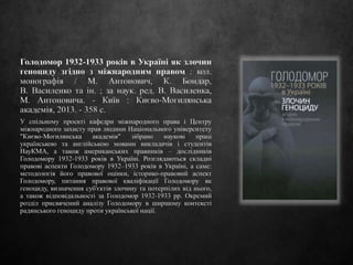 Голодомор 1932-1933 років в Україні як злочин
геноциду згідно з міжнародним правом : кол.
монографія / М. Антонович, К. Бондар,
В. Василенко та ін. ; за наук. ред. В. Василенка,
М. Антоновича. - Київ : Києво-Могилянська
академія, 2013. - 358 с.
У спільному проекті кафедри міжнародного права і Центру
міжнародного захисту прав людини Національного університету
"Києво-Могилянська академія" зібрано наукові праці
українською та англійською мовами викладачів і студентів
НауКМА, а також американських правників – дослідників
Голодомору 1932-1933 років в Україні. Розглядаються складні
правові аспекти Голодомору 1932–1933 років в Україні, а саме:
методологія його правової оцінки, історико-правовий аспект
Голодомору, питання правової кваліфікації Голодомору як
геноциду, визначення суб'єктів злочину та потерпілих від нього,
а також відповідальності за Голодомор 1932-1933 pp. Окремий
розділ присвячений аналізу Голодомору в ширшому контексті
радянського геноциду проти української нації.
 