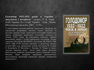 Голодомор 1932-1933 років в України :
документи і матеріали / упоряд. Р. Я. Пиріг ;
НАН України, Ін-т сторії України. - Київ : Києво-
Могилянська академія, 2007. - 1128 с.
У книзі вміщено великий комплекс документів і матеріалів, які
переконливо розкривають причини, перебіг, масштаби та
наслідки страшної соціо- гуманітарної катастрофи українського
народу, інспірованої радянським політичним режимом на
початку 1930-х років. Це найповніше тематичне зібрання
автентичних джерел з історії українського голодомору. Подано
документи Політбюро ЦК ВКП(б) і Політбюро ЦК КП(б)У, РНК
СРСР і РНК УСРР, місцевих партійних та радянських органів,
установ ДПУ, суду, прокуратури, міліції; листування Й. Сталіна,
Л. Кагановича, В. Молотова, С. Косіора, В. Чубаря та інших;
численні звернення селян - листи, заяви, скарги, прохання.
Публікуються унікальні щоденникові записи очевидців голоду.
Вміщено також матеріали зарубіжних дипломатичних
представництв, організацій української еміграції, міжнародної
громадськості.
 
