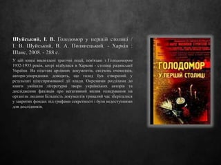Шуйський, І. В. Голодомор у першій столиці /
І. В. Шуйський, В. А. Полянецький. - Харків :
Шанс, 2008. - 288 с.
У цій книзі висвітлені трагічні події, пов'язані з Голодомором
1932-1933 років, котрі відбулися в Харкові - столиці радянської
України. На підставі архівних документів, свідчень очевидців,
автори-упорядники доводять, що голод був створений у
результаті цілеспрямованої дії влади. Окремими розділами до
книги увійшли літературні твори українських авторів та
дослідження фахівців про негативний вплив голодування на
організм людини Більшість документів тривалий час зберігалися
у закритих фондах під грифами секретності і були недоступними
для дослідників.
 