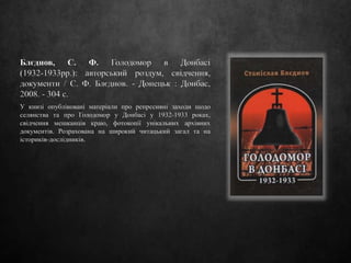 Блєднов, С. Ф. Голодомор в Донбасі
(1932-1933рр.): авторський роздум, свідчення,
документи / С. Ф. Блєднов. - Донецьк : Донбас,
2008. - 304 с.
У книзі опубліковані матеріали про репресивні заходи щодо
селянства та про Голодомор у Донбасі у 1932-1933 роках,
свідчення мешканців краю, фотокопії унікальних архівних
документів. Розрахована на широкий читацький загал та на
істориків-дослідників.
 