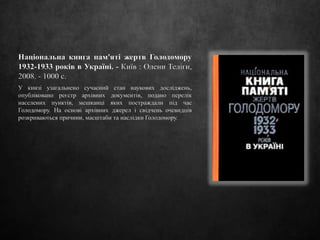 Національна книга пам'яті жертв Голодомору
1932-1933 років в Україні. - Київ : Олени Теліги,
2008. - 1000 с.
У книзі узагальнено сучасний стан наукових досліджень,
опубліковано реєстр архівних документів, подано перелік
населених пунктів, мешканці яких постраждали під час
Голодомору. На основі архівних джерел і свідчень очевидців
розкриваються причини, масштаби та наслідки Голодомору.
 