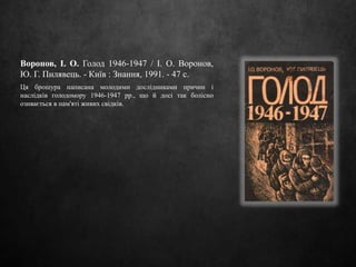 Воронов, І. О. Голод 1946-1947 / І. О. Воронов,
Ю. Г. Пилявець. - Київ : Знання, 1991. - 47 с.
Ця брошура написана молодими дослідниками причин і
наслідків голодомору 1946-1947 рр., що й досі так болісно
озивається в пам'яті живих свідків.
 