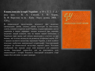 Енциклопедія історії України : в 10 т. Т. 2 : Г-Д /
ред. кол. : В. А. Смолій, Г. В. Боряк,
В. Ф. Верстюк та ін. - Київ : Наук. думка, 2004. -
528 с.
В енциклопедії представлено відомості про видатних
громадських діячів, учених, діячів культури та мистецтва,
освіти, основні історичні події України, охарактеризовано життя
українців в інших державах, надано відомості про окремих
видатних людей планети, тим чи іншим чином пов'язаних з
Україною (при цьому цей зв'язок висвітлено у статтях) та про
вчених, які істотно вплинули на розвиток історичної науки. ЕІУ
є працею великого колективу науковців України, в якій підбито
підсумок здобуткам національної історіографії. Ілюстративний
матеріал до енциклопедії заслуговує окремої уваги. Ретельно
підібраний, він нерідко додає нові відомості для уважного
читача. Ілюстрації чорно-білі, але це властивість усіх
енциклопедій з історії: більшість ілюстрацій складають старі
чорно-білі світлини та давні гравюри.
 