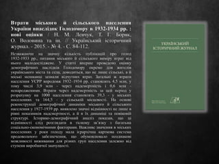 Втрати міського й сільського населення
України внаслідок Голодомору в 1932-1934 рр. :
нові оцінки / Н. М. Левчук, Т. Г. Боряк,
О. Воловина та ін. // Український історичний
журнал. - 2015. - № 4. - С. 84-112.
Незважаючи на значну кількість публікацій про голод
1932-1933 рр., питання міського й сільського виміру втрат від
нього малодосліджене. У статті вперше проведено оцінку
демографічних наслідків Голодомору окремо для жителів
українського міста та села, доводиться, що не лише сільські, а й
міські мешканці зазнали відчутних втрат. Загальні ж втрати
населення УСРР впродовж 1932–1934 рр. становлять 4,5 млн, у
тому числі 3,9 млн - через надсмертність і 0,6 млн -
ненародженими. Втрати через надсмертність за цей період у
розрахунку на 1000 населення становлять 39,3 - у міських
поселеннях та 164,5 - у сільській місцевості. На основі
реконструкції демографічної динаміки міського й сільського
населення у 1927-1939 рр. виявлено значні відмінності не лише в
рівні показників надсмертності, а й в їх динаміці та повіковій
структурі. Історико-демографічний аналіз показав, що ці
відмінності слід розглядати в тісному зв’язку з багатьма
соціально-економічними факторами. Важливе значення в міських
поселеннях у роки голоду мала ієрархічна карткова система
продовольчого забезпечення, що обумовлювало неоднакові
можливості виживання для різних груп населення залежно від
ступеня виробничої значущості.
 