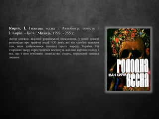 Кирій, І. Голодна весна : Автобіогр. повість /
І. Кирій. - Київ : Молодь, 1993. - 255 с.
Автор книжки, відомий український письменник, у новій повісті
розповідає про трагічні події 1933 року, які він хлоп'ям пережив
сам, коли здійснювався геноцид проти народу України. На
сторінках твору перед читачем постануть жахливі картини голоду і
все, що з ним пов'язано: людоїдство, смерть, моральний занепад
людини.
 
