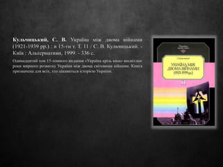 Кульчицький, С. В. Україна між двома війнами
(1921-1939 рр.) : в 15-ти т. Т. 11 / С. В. Кульчицький. -
Київ : Альтернативи, 1999. - 336 с.
Одинадцятий том 15-томного видання «Україна крізь віки» висвітлює
роки мирного розвитку України між двома світовими війнами. Книга
призначена для всіх, хто цікавиться історією України.
 