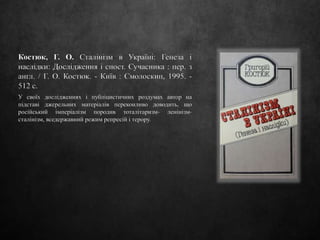 Костюк, Г. О. Сталінізм в Україні: Генеза і
наслідки: Дослідження і спост. Сучасника : пер. з
англ. / Г. О. Костюк. - Київ : Смолоскип, 1995. -
512 c.
У своїх дослідженнях і публіцистичних роздумах автор на
підставі джерельних матеріалів переконливо доводить, що
російський імперіалізм породив тоталітаризм- ленінізм-
сталінізм, вседержавний режим репресій і терору.
 