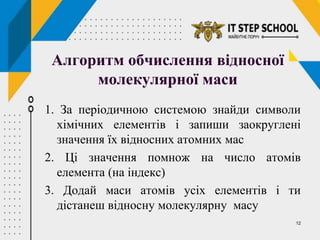 12
Алгоритм обчислення відносної
молекулярної маси
1. За періодичною системою знайди символи
хімічних елементів і запиши заокруглені
значення їх відносних атомних мас
2. Ці значення помнож на число атомів
елемента (на індекс)
3. Додай маси атомів усіх елементів і ти
дістанеш відносну молекулярну масу
 