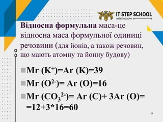 16
Відносна формульна маса-це
відносна маса формульної одиниці
речовини (для йонів, а також речовин,
що мають атомну та йонну будову)
Мr (K+)=Ar (K)=39
Мr (O2-)= Ar (O)=16
Мr (CO3
2-)= Ar (C)+ 3Ar (O)=
=12+3*16=60
 