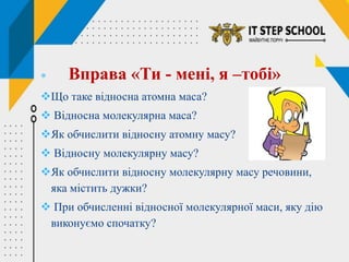  Вправа «Ти - мені, я –тобі»
Що таке відносна атомна маса?
 Відносна молекулярна маса?
Як обчислити відносну атомну масу?
 Відносну молекулярну масу?
Як обчислити відносну молекулярну масу речовини,
яка містить дужки?
 При обчисленні відносної молекулярної маси, яку дію
виконуємо спочатку?
 