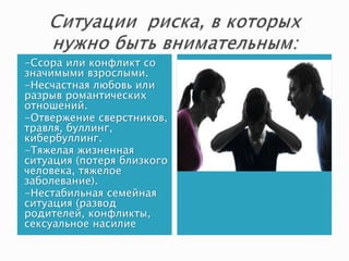 -Ссора или конфликт со
значимыми взрослыми.
-Несчастная любовь или
разрыв романтических
отношений.
-Отвержение сверстников,
травля, буллинг,
кибербуллинг.
-Тяжелая жизненная
ситуация (потеря близкого
человека, тяжелое
заболевание).
-Нестабильная семейная
ситуация (развод
родителей, конфликты,
сексуальное насилие
 