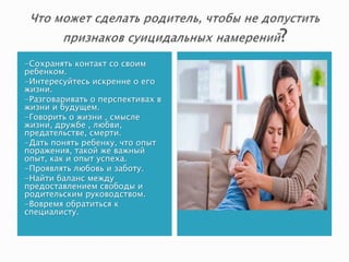 -Сохранять контакт со своим
ребенком.
-Интересуйтесь искренне о его
жизни.
-Разговаривать о перспективах в
жизни и будущем.
-Говорить о жизни , смысле
жизни, дружбе , любви,
предательстве, смерти.
-Дать понять ребенку, что опыт
поражения, такой же важный
опыт, как и опыт успеха.
-Проявлять любовь и заботу.
-Найти баланс между
предоставлением свободы и
родительским руководством.
-Вовремя обратиться к
специалисту.
 