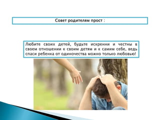 Совет родителям прост :
Любите своих детей, будьте искренни и честны в
своем отношении к своим детям и к самим себе, ведь
спаси ребенка от одиночества можно только любовью!
 