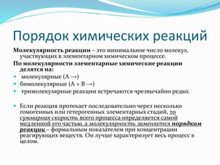 Порядок химических реакций
Молекулярность реакции – это минимальное число молекул,
участвующих в элементарном химическом процессе.
По молекулярности элементарные химические реакции
делятся на:
 молекулярные (А →)
 бимолекулярные (А + В →)
 тримолекулярные реакции встречаются чрезвычайно редко.
 Если реакция протекает последовательно через несколько
гомогенных или гетерогенных элементарных стадий, то
суммарная скорость всего процесса определяется самой
медленной его частью, а молекулярность заменяется порядком
реакции – формальным показателем при концентрации
реагирующих веществ. Он лучше характеризует весь процесс в
целом.
 