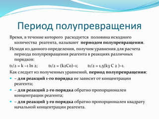 Период полупревращения
Время, в течение которого расходуется половина исходного
количества реагента, называют периодом полупревращения.
Исходя из данного определения, получим уравнения для расчета
периода полупревращения реагента в реакциях различных
порядков:
t1/2 = k −1 ln 2; t1/2 = (k2C0)–1; t1/2 = 1,5(k3 C 2 )–1.
Как следует из полученных уравнений, период полупревращения:
 – для реакций 1-го порядка не зависит от концентрации
реагента;
 – для реакций 2-го порядка обратно пропорционален
концентрации реагента;
 – для реакций 3-го порядка обратно пропорционален квадрату
начальной концентрации реагента.
 