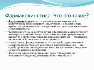 Фармакокинетика. Что это такое?
 Фармакокине́тика— это раздел медицины, изучающий
кинетические закономерности химических и биологических
процессов, происходящих с лекарственным средством в организме
млекопитающего.
 Фармакокинетику не следует путать с фармакодинамикой; говорят,
что фармакокинетика — это наука о химических превращениях
лекарства в организме, тогда как фармакодинамика — это наука о
механизме действия лекарства на организм.
 Иначе говоря, фармакокинетика — это судьба отдельно взятой
молекулы лекарственного вещества, а фармакодинамика — это
судьба организма после действия этого лекарственного вещества (
механизм действия и эффекты).
 Основные фармакокинетические процессы: всасывание,
экскреция (выведение), распределение и метаболизм.
 