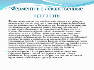 Ферментные лекарственные
препараты
 Широкое распространение получили ферментные препараты при нарушениях
функции желудочно-кишечного тракта, связанных с недостаточной выработкой
пищеварительных ферментов. Так, при некоторых формах гастрита применяются
препараты пепсин или панкреатин. Успешно применяются ферменты и в тех
случаях, когда необходимо разрушить накопившиеся в большом количестве
белковые образования (при ожогах, гнойных ранах, гнойно-воспалительных
заболеваниях легких и т.д.). В этих случаях применяются протолитические
ферменты, приводящие к быстрому гидролизу белков и способствующие
рассасыванию гнойных скоплений. Для лечения ряда инфекционных заболеваний
используют препараты лизоцима, которые разрушают оболочку некоторых
болезнетворных бактерий. Очень важны ферменты, которые рассасывают тромбы
(сгустки крови внутри кровеносных сосудов). Это плазмин, содержащийся в крови;
ферменты поджелудочной железы - трипсин и химотрипсин. На их основе с
разными добавками созданы лекарственные ферментные препараты -
стрептокиназа, стрептаза и др. применяемые в медицине.
 Ферментные препараты используют при онкологических заболеваниях.
Определение в крови активности ряда ферментов хорошо налажено в
биохимических лабораториях, что используют для диагностики заболеваний
сердца, печени, скелетной мускулатуры и других тканей.
 