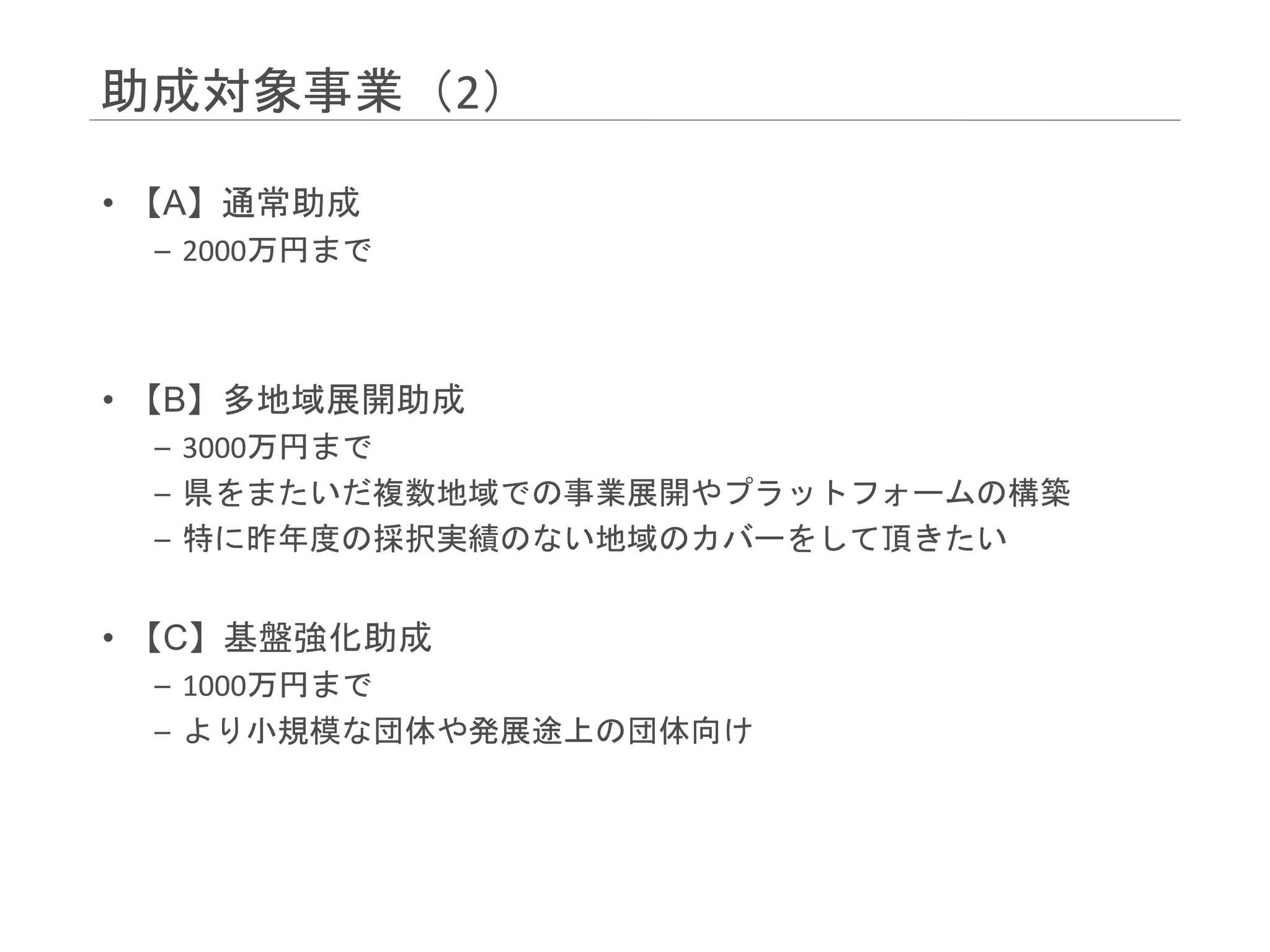 助成対象事業（2）
• 【A】通常助成
– 2000万円まで
• 【B】多地域展開助成
– 3000万円まで
– 県をまたいだ複数地域での事業展開やプラットフォームの構築
– 特に昨年度の採択実績のない地域のカバーをして頂きたい
• 【C】基盤強化助成
– 1000万円まで
– より小規模な団体や発展途上の団体向け
 