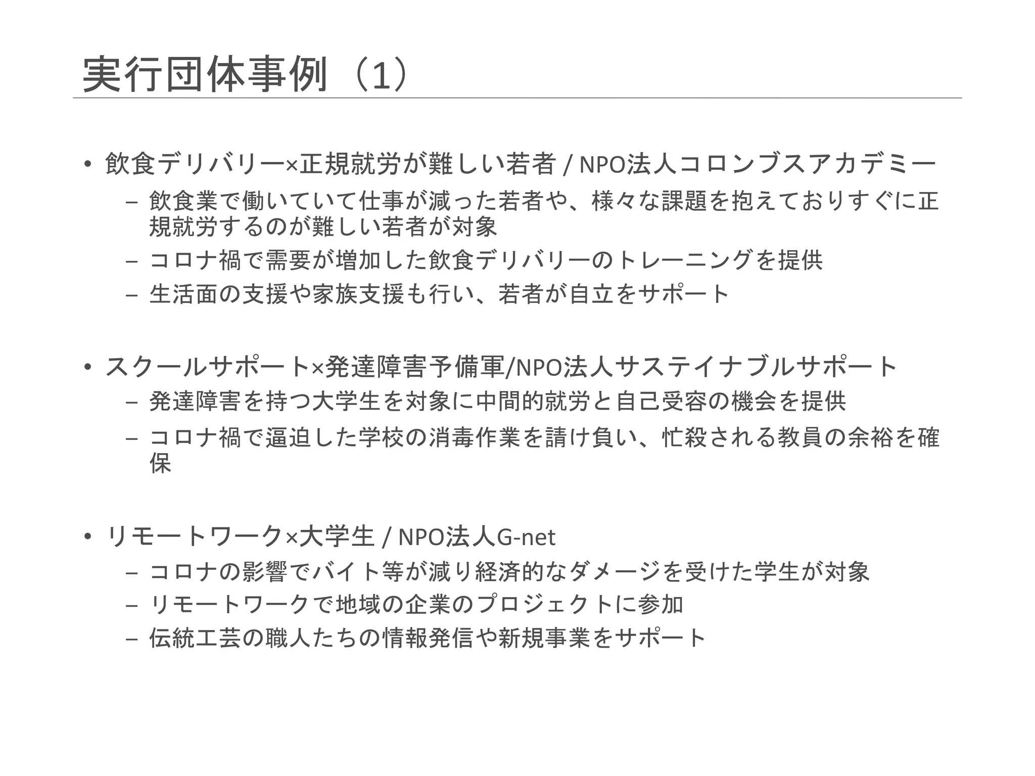 実行団体事例（1）
• 飲食デリバリー×正規就労が難しい若者 / NPO法人コロンブスアカデミー
– 飲食業で働いていて仕事が減った若者や、様々な課題を抱えておりすぐに正
規就労するのが難しい若者が対象
– コロナ禍で需要が増加した飲食デリバリーのトレーニングを提供
– 生活面の支援や家族支援も行い、若者が自立をサポート
• スクールサポート×発達障害予備軍/NPO法人サステイナブルサポート
– 発達障害を持つ大学生を対象に中間的就労と自己受容の機会を提供
– コロナ禍で逼迫した学校の消毒作業を請け負い、忙殺される教員の余裕を確
保
• リモートワーク×大学生 / NPO法人G-net
– コロナの影響でバイト等が減り経済的なダメージを受けた学生が対象
– リモートワークで地域の企業のプロジェクトに参加
– 伝統工芸の職人たちの情報発信や新規事業をサポート
 