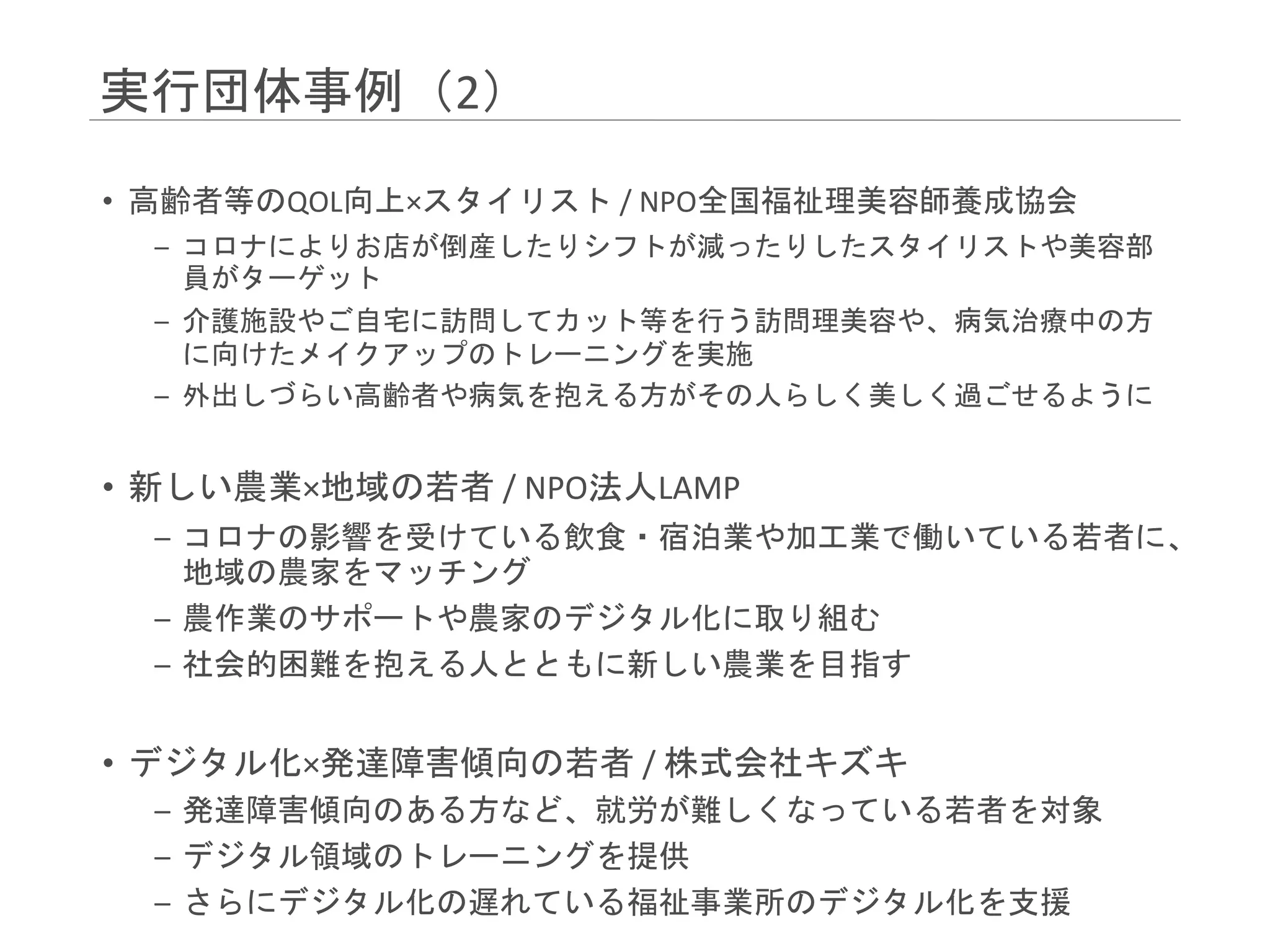実行団体事例（2）
• 高齢者等のQOL向上×スタイリスト / NPO全国福祉理美容師養成協会
– コロナによりお店が倒産したりシフトが減ったりしたスタイリストや美容部
員がターゲット
– 介護施設やご自宅に訪問してカット等を行う訪問理美容や、病気治療中の方
に向けたメイクアップのトレーニングを実施
– 外出しづらい高齢者や病気を抱える方がその人らしく美しく過ごせるように
• 新しい農業×地域の若者 / NPO法人LAMP
– コロナの影響を受けている飲食・宿泊業や加工業で働いている若者に、
地域の農家をマッチング
– 農作業のサポートや農家のデジタル化に取り組む
– 社会的困難を抱える人とともに新しい農業を目指す
• デジタル化×発達障害傾向の若者 / 株式会社キズキ
– 発達障害傾向のある方など、就労が難しくなっている若者を対象
– デジタル領域のトレーニングを提供
– さらにデジタル化の遅れている福祉事業所のデジタル化を支援
 
