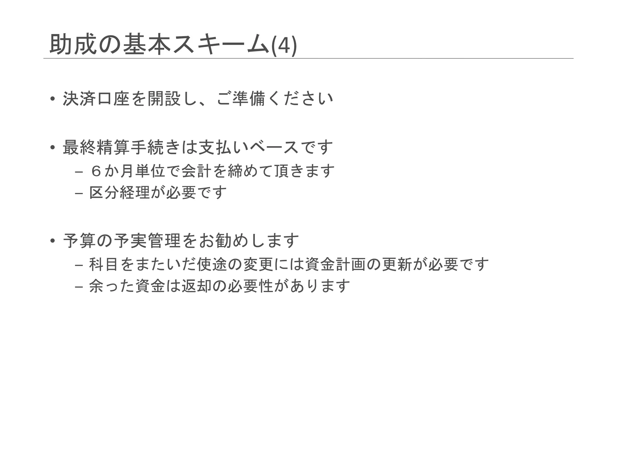 助成の基本スキーム(4)
• 決済口座を開設し、ご準備ください
• 最終精算手続きは支払いベースです
– ６か月単位で会計を締めて頂きます
– 区分経理が必要です
• 予算の予実管理をお勧めします
– 科目をまたいだ使途の変更には資金計画の更新が必要です
– 余った資金は返却の必要性があります
 