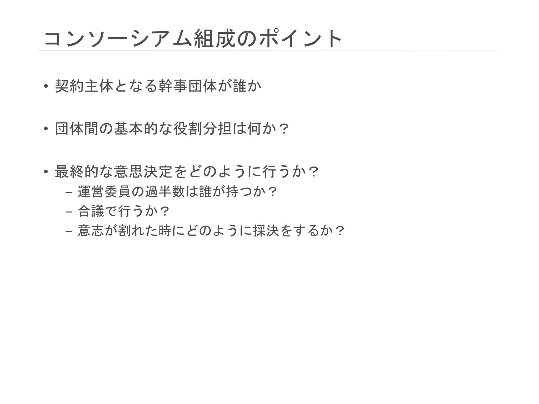 コンソーシアム組成のポイント
• 契約主体となる幹事団体が誰か
• 団体間の基本的な役割分担は何か？
• 最終的な意思決定をどのように行うか？
– 運営委員の過半数は誰が持つか？
– 合議で行うか？
– 意志が割れた時にどのように採決をするか？
 
