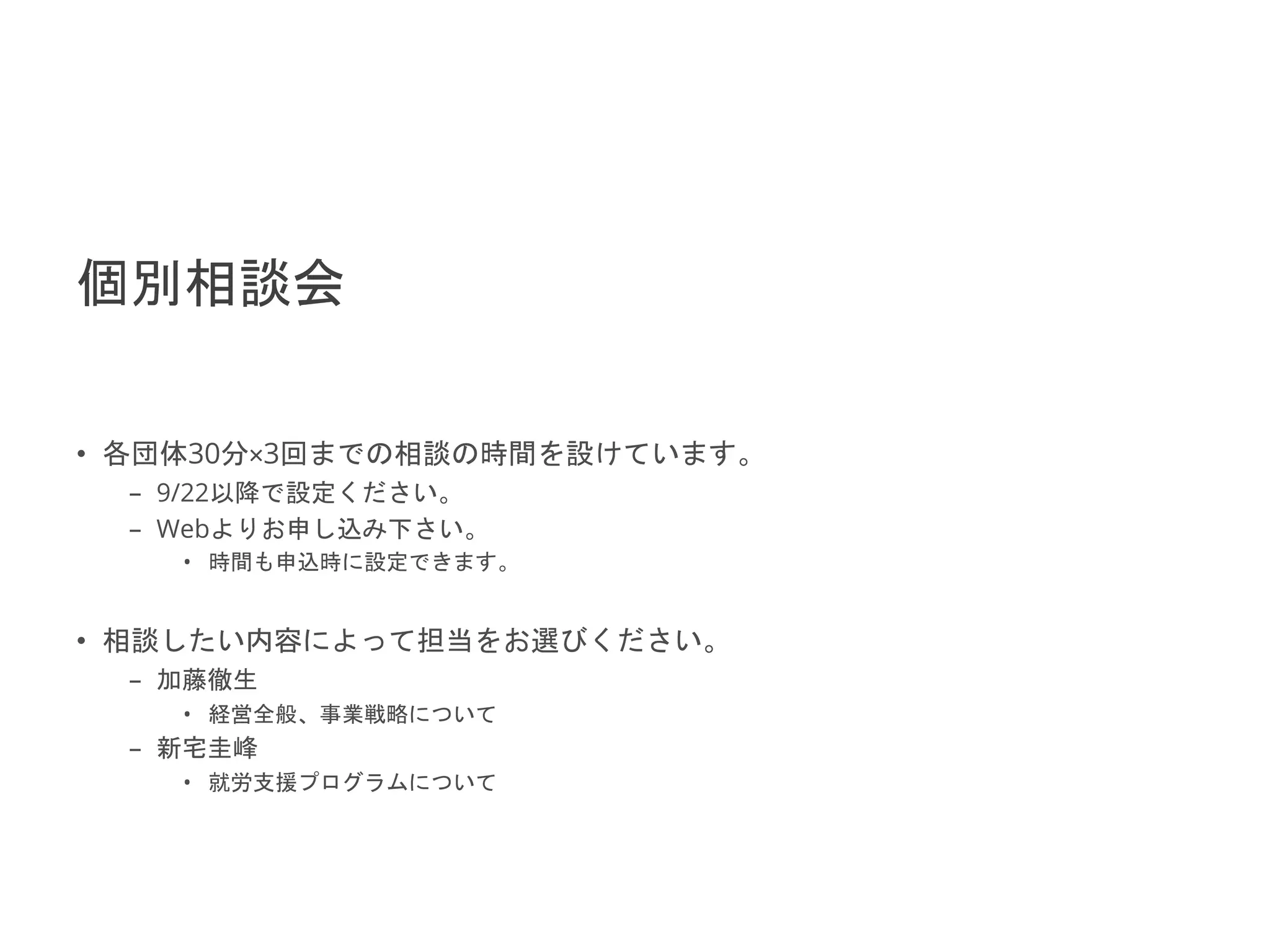 2021/9/22 No.30
個別相談会
• 各団体30分×3回までの相談の時間を設けています。
– 9/22以降で設定ください。
– Webよりお申し込み下さい。
• 時間も申込時に設定できます。
• 相談したい内容によって担当をお選びください。
– 加藤徹生
• 経営全般、事業戦略について
– 新宅圭峰
• 就労支援プログラムについて
 