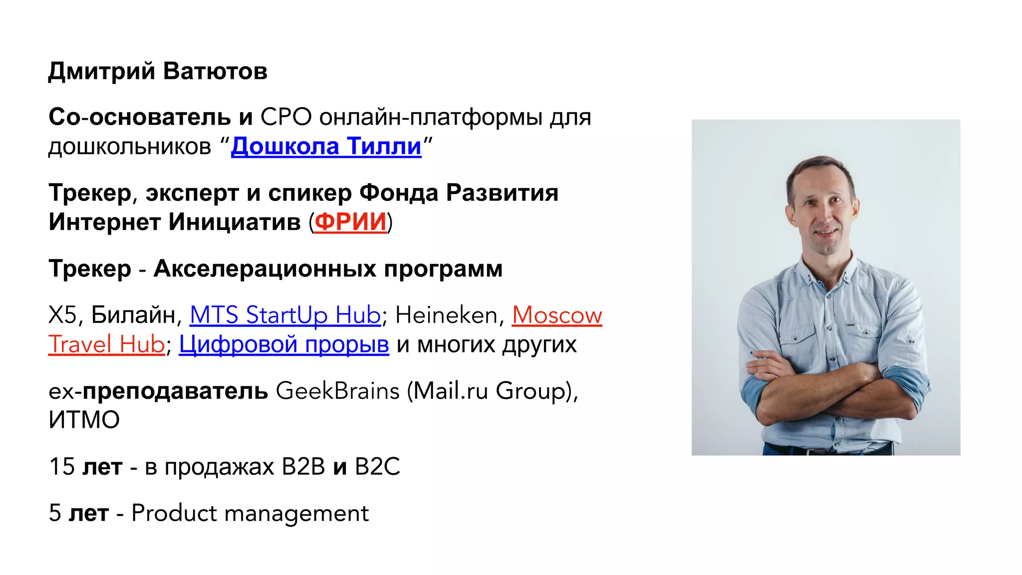 Дмитрий Ватютов
Со-основатель и CPO онлайн-платформы для
дошкольников “Дошкола Тилли”
Трекер, эксперт и спикер Фонда Развития
Интернет Инициатив (ФРИИ)
Трекер - Акселерационных программ
X5, Билайн, MTS StartUp Hub; Heineken, Moscow
Travel Hub; Цифровой прорыв и многих других
ex-преподаватель GeekBrains (Mail.ru Group),
ИТМО
15 лет - в продажах B2B и B2C
5 лет - Product management
 