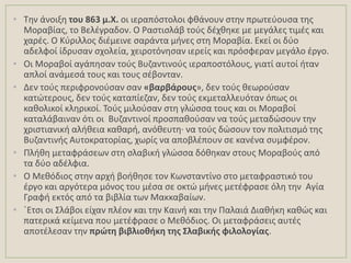 • Σθν άνοιξθ του 863 μ.Χ. οι ιεραπόςτολοι φκάνουν ςτθν πρωτεφουςα τθσ
Μοραβίασ, το Βελζγραδον. Ο Ραςτιςλάβ τοφσ δζχκθκε με μεγάλεσ τιμζσ και
χαρζσ. Ο Κφριλλοσ διζμεινε ςαράντα μινεσ ςτθ Μοραβία. Εκεί οι δφο
αδελφοί ίδρυςαν ςχολεία, χειροτόνθςαν ιερείσ και πρόςφεραν μεγάλο ζργο.
• Οι Μοραβοί αγάπθςαν τοφσ Βυηαντινοφσ ιεραποςτόλουσ, γιατί αυτοί ιταν
απλοί ανάμεςά τουσ και τουσ ςζβονταν.
• Δεν τοφσ περιφρονοφςαν ςαν «βαρβάρουσ», δεν τοφσ κεωροφςαν
κατϊτερουσ, δεν τοφσ καταπίεηαν, δεν τοφσ εκμεταλλευόταν όπωσ οι
κακολικοί κλθρικοί. Σοφσ μιλοφςαν ςτθ γλϊςςα τουσ και οι Μοραβοί
καταλάβαιναν ότι οι Βυηαντινοί προςπακοφςαν να τοφσ μεταδϊςουν τθν
χριςτιανικι αλικεια κακαρι, ανόκευτθ· να τοφσ δϊςουν τον πολιτιςμό τθσ
Βυηαντινισ Αυτοκρατορίασ, χωρίσ να αποβλζπουν ςε κανζνα ςυμφζρον.
• Πλικθ μεταφράςεων ςτθ ςλαβικι γλϊςςα δόκθκαν ςτουσ Μοραβοφσ από
τα δφο αδζλφια.
• Ο Μεκόδιοσ ςτθν αρχι βοικθςε τον Κωνςταντίνο ςτο μεταφραςτικό του
ζργο και αργότερα μόνοσ του μζςα ςε οκτϊ μινεσ μετζφραςε όλθ τθν Αγία
Γραφι εκτόσ από τα βιβλία των Μακκαβαίων.
• ϋΕτςι οι ΢λάβοι είχαν πλζον και τθν Καινι και τθν Παλαιά Διακικθ κακϊσ και
πατερικά κείμενα που μετζφραςε ο Μεκόδιοσ. Οι μεταφράςεισ αυτζσ
αποτζλεςαν τθν πρώτθ βιβλιοκικθ τθσ ΢λαβικισ φιλολογίασ.
 
