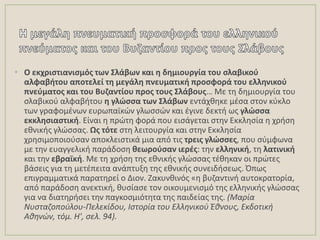 • Ο εκχριςτιανιςμόσ των ΢λάβων και θ δθμιουργία του ςλαβικοφ
αλφαβιτου αποτελεί τθ μεγάλθ πνευματικι προςφορά του ελλθνικοφ
πνεφματοσ και του Βυηαντίου προσ τουσ ΢λάβουσ… Με τθ δθμιουργία του
ςλαβικοφ αλφαβιτου θ γλώςςα των ΢λάβων εντάχκθκε μζςα ςτον κφκλο
των γραφομζνων ευρωπαϊκϊν γλωςςϊν και ζγινε δεκτι ωσ γλώςςα
εκκλθςιαςτικι. Είναι θ πρϊτθ φορά που ειςάγεται ςτθν Εκκλθςία θ χριςθ
εκνικισ γλϊςςασ. Ωσ τότε ςτθ λειτουργία και ςτθν Εκκλθςία
χρθςιμοποιοφςαν αποκλειςτικά μια από τισ τρεισ γλώςςεσ, που ςφμφωνα
με τθν ευαγγελικι παράδοςθ κεωροφςαν ιερζσ: τθν ελλθνικι, τθ λατινικι
και τθν εβραϊκι. Με τθ χριςθ τθσ εκνικισ γλϊςςασ τζκθκαν οι πρϊτεσ
βάςεισ για τθ μετζπειτα ανάπτυξθ τθσ εκνικισ ςυνειδιςεωσ. Όπωσ
επιγραμματικά παρατθρεί ο Διον. Ηακυνκινόσ «θ βυηαντινι αυτοκρατορία,
από παράδοςθ ανεκτικι, κυςίαςε τον οικουμενιςμό τθσ ελλθνικισ γλϊςςασ
για να διατθριςει τθν παγκοςμιότθτα τθσ παιδείασ τθσ. (Μαρία
Νυςταηοποφλου-Πελεκίδου, Ιςτορία του Ελλθνικοφ Έκνουσ, Εκδοτικι
Ακθνών, τόμ. Η', ςελ. 94).
 