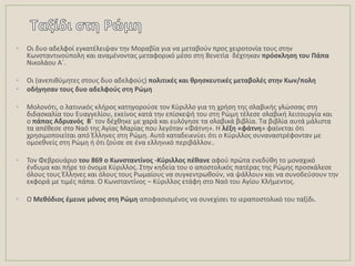 • Οι δυο αδελφοί εγκατζλειψαν τθν Μοραβία για να μεταβοφν προσ χειροτονία τουσ ςτθν
Κωνςταντινοφπολθ και αναμζνοντασ μεταφορικό μζςο ςτθ Βενετία δζχτθκαν πρόςκλθςθ του Πάπα
Νικολάου Αϋ.
• Οι (ανεπικφμθτεσ ςτουσ δυο αδελφοφσ) πολιτικζσ και κρθςκευτικζσ μεταβολζσ ςτθν Κων/πολθ
• οδιγθςαν τουσ δυο αδελφοφσ ςτθ Ρώμθ
• Μολονότι, ο λατινικόσ κλιροσ κατθγοροφςε τον Κφριλλο για τθ χριςθ τθσ ςλαβικισ γλϊςςασ ςτθ
διδαςκαλία του Ευαγγελίου, εκείνοσ κατά τθν επίςκεψι του ςτθ Ρϊμθ τζλεςε ςλαβικι λειτουργία και
ο πάπασ Αδριανόσ Β΄ τον δζχκθκε με χαρά και ευλόγθςε τα ςλαβικά βιβλία. Σα βιβλία αυτά μάλιςτα
τα απζκεςε ςτο Ναό τθσ Αγίασ Μαρίασ που λεγόταν «Φάτνθ». Θ λζξθ «φάτνθ» φαίνεται ότι
χρθςιμοποιείται από Ζλλθνεσ ςτθ Ρϊμθ. Αυτό καταδεικνφει ότι ο Κφριλλοσ ςυναναςτρζφονταν με
ομοεκνείσ ςτθ Ρϊμθ ι ότι ηοφςε ςε ζνα ελλθνικό περιβάλλον..
• Σον Φεβρουάριο του 869 ο Κωνςταντίνοσ -Κφριλλοσ πζκανε αφοφ πρϊτα ενεδφκθ το μοναχικό
ζνδυμα και πιρε το όνομα Κφριλλοσ. ΢τθν κθδεία του ο αποςτολικόσ πατζρασ τθσ Ρϊμθσ προςκάλεςε
όλουσ τουσ Ζλλθνεσ και όλουσ τουσ Ρωμαίουσ να ςυγκεντρωκοφν, να ψάλλουν και να ςυνοδεφςουν τθν
εκφορά με τιμζσ πάπα. Ο Κωνςταντίνοσ – Κφριλλοσ ετάφθ ςτο Ναό του Αγίου Κλιμεντοσ.
• Ο Μεκόδιοσ ζμεινε μόνοσ ςτθ Ρώμθ αποφαςιςμζνοσ να ςυνεχίςει το ιεραποςτολικό του ταξίδι.
 