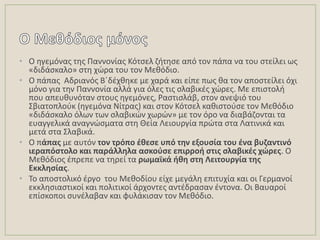 • Ο θγεμόνασ τθσ Παννονίασ Κότςελ ηιτθςε από τον πάπα να του ςτείλει ωσ
«διδάςκαλο» ςτθ χὠρα του τον Μεκόδιο.
• Ο πάπασ Αδριανόσ Βϋδζχκθκε με χαρά και είπε πωσ κα τον αποςτείλει όχι
μόνο για τθν Παννονία αλλά για όλεσ τισ ςλαβικζσ χϊρεσ. Με επιςτολι
που απευκυνόταν ςτουσ θγεμόνεσ, Ραςτιςλάβ, ςτον ανεψιό του
΢βιατοπλοφκ (θγεμόνα Νίτρασ) και ςτον Κότςελ κακιςτοφςε τον Μεκόδιο
«διδάςκαλο όλων των ςλαβικϊν χωρϊν» με τον όρο να διαβάηονται τα
ευαγγελικά αναγνϊςματα ςτθ Κεία Λειουργία πρϊτα ςτα Λατινικά και
μετά ςτα ΢λαβικά.
• Ο πάπασ με αυτόν τον τρόπο ζκεςε υπό τθν εξουςία του ζνα βυηαντινό
ιεραπόςτολο και παράλλθλα αςκοφςε επιρροι ςτισ ςλαβικζσ χώρεσ. Ο
Μεκόδιοσ ζπρεπε να τθρεί τα ρωμαϊκά ικθ ςτθ Λειτουργία τθσ
Εκκλθςίασ.
• Σο αποςτολικό ζργο του Μεκοδίου είχε μεγάλθ επιτυχία και οι Γερμανοί
εκκλθςιαςτικοί και πολιτικοί άρχοντεσ αντζδραςαν ζντονα. Οι Βαυαροί
επίςκοποι ςυνζλαβαν και φυλάκιςαν τον Μεκόδιο.
 