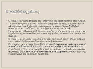 • Ο Μεκόδιοσ ςυνελιφκθ από τουσ Φράγκουσ και καταδικάςτθκε από ςφνοδο.
• Θ μανία τουσ εναντίον του Μεκοδίου ξεπερνά κάκε όριο. Θ εμπάκεια δεν
αφινει όρια ςτον Ορκόδοξο ιεραπόςτολο να δράςει. Ζτςι ο Μεκόδιοσ
αποςφρεται και επιδίδεται ςτθ μετάφραςθ των Αγίων Γραφϊν.
• ΢φμφωνα με το Βίο του Μεκοδίου τον ςυνόδευε πάντα θ μνιμθ του προςτάτθ
τθσ ιδιαίτερισ του πατρίδασ του Αγίου Δθμθτρίου, για τον οποίο ζγραψε και
Κανόνα.
• Ο Μεκόδιοσ δεν αρκζςτθκε μόνο ςτθν ιεραποςτολικι δράςθ αλλά ςυνζβαλε
και ςτθν διαμόρφωςθ του δικαίου ςτο ςλαβικό κόςμο.
• Ωσ νομικόσ, χάριςε ςτουσ Μοραβοφσ κανονικό-εκκλθςιαςτικό δίκαιο, αςτικό,
ποινικό και δικονομικό βαςιςμζνο πάντα ςτισ ανάγκεσ τθσ κοινωνίασ τουσ.
• Ο Μεκόδιοσ πζκανε ςτισ 6 Απριλίου 885. Οι μακθτζσ του ζψαλαν τθν εξόδιο
ακολουκία ςτα Λατινικά, ςτα Ελλθνικά και ςτα ΢λαβικά δείχνοντασ ζτςι τόςο
τθν καταγωγι του όςο και τθ δράςθ του.
 