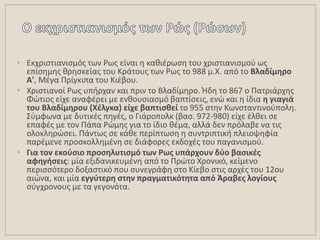 • Εκχριςτιανιςμόσ των Ρωσ είναι θ κακιζρωςθ του χριςτιανιςμοφ ωσ
επίςθμθσ κρθςκείασ του Κράτουσ των Ρωσ το 988 μ.Χ. από το Βλαδίμθρο
Α', Μζγα Πρίγκιπα του Κιζβου.
• Χριςτιανοί Ρωσ υπιρχαν και πριν το Βλαδίμθρο. Ιδθ το 867 ο Πατριάρχθσ
Φϊτιοσ είχε αναφζρει με ενκουςιαςμό βαπτίςεισ, ενϊ και θ ίδια θ γιαγιά
του Βλαδίμθρου (Χζλγκα) είχε βαπτιςκεί το 955 ςτθν Κωνςταντινοφπολθ.
΢φμφωνα με δυτικζσ πθγζσ, ο Γιάροπολκ (βας. 972-980) είχε ζλκει ςε
επαφζσ με τον Πάπα Ρϊμθσ για το ίδιο κζμα, αλλά δεν πρόλαβε να τισ
ολοκλθρϊςει. Πάντωσ ςε κάκε περίπτωςθ θ ςυντριπτικι πλειοψθφία
παρζμενε προςκολλθμζνθ ςε διάφορεσ εκδοχζσ του παγανιςμοφ.
• Για τον εκοφςιο προςθλυτιςμό των Ρωσ υπάρχουν δφο βαςικζσ
αφθγιςεισ: μία εξιδανικευμζνθ από το Πρϊτο Χρονικό, κείμενο
περιςςότερο δοξαςτικό που ςυνεγράφθ ςτο Κίεβο ςτισ αρχζσ του 12ου
αιϊνα, και μία εγγφτερθ ςτθν πραγματικότθτα από Άραβεσ λογίουσ
ςφγχρονουσ με τα γεγονότα.
 