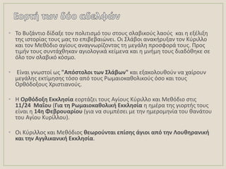 • Σο Βυηάντιο δίδαξε τον πολιτιςμό του ςτουσ ςλαβικοφσ λαοφσ και θ εξζλιξθ
τθσ ιςτορίασ τουσ μασ το επιβεβαιϊνει. Οι ΢λάβοι ανακιρυξαν τον Κφριλλο
και τον Μεκόδιο αγίουσ αναγνωρίηοντασ τθ μεγάλθ προςφορά τουσ. Προσ
τιμιν τουσ ςυντάχκθκαν αγιολογικά κείμενα και θ μνιμθ τουσ διαδόκθκε ςε
όλο τον ςλαβικό κόςμο.
• Είναι γνωςτοί ωσ "Απόςτολοι των ΢λάβων" και εξακολουκοφν να χαίρουν
μεγάλθσ εκτίμθςθσ τόςο από τουσ Ρωμαιοκακολικοφσ όςο και τουσ
Ορκόδοξουσ Χριςτιανοφσ.
• Θ Ορκόδοξθ Εκκλθςία εορτάηει τουσ Αγίουσ Κφριλλο και Μεκόδιο ςτισ
11/24 Μαΐου (Για τθ Ρωμαιοκακολικι Εκκλθςία θ θμζρα τθσ γιορτισ τουσ
είναι θ 14θ Φεβρουαρίου (για να ςυμπζςει με τθν θμερομθνία του κανάτου
του Αγίου Κυρίλλου).
• Οι Κφριλλοσ και Μεκόδιοσ κεωροφνται επίςθσ άγιοι από τθν Λουκθρανικι
και τθν Αγγλικανικι Εκκλθςία.
 