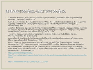• Alexander Avenarius, Ο Βυηαντινόσ Πολιτιςμόσ και οι ΢λάβοι (μτφρ-επιμ. Αγγελικι Δελθκάρθ),
Εκδόςεισ Παπαδιμα, Ακινα 2008
• Λωαν. Ε. Αναςταςίου, Βίοσ Κωνςταντίνου-Κυρίλλου, Βίοσ Μεκοδίου (μετάφραςισ), Βίοσ Κλιμεντοσ
Αχρίδοσ, Επιςτθμονικι Επετθρίσ Κεολογικισ ΢χολισ Πανεπιςτθμίου Κεςςαλονίκθσ τ.12,
Κεςςαλονίκθ 1968
• Αγγελικι Δελθκάρθ, Ο ρόλοσ τθσ Θεςςαλονίκθσ και τθσ Μακεδονίασ ςτθ διαμόρφωςθ του ςλαβικοφ
πολιτιςμοφ, Πρακτικά Αϋ Επιςτθμονικισ Θμερίδασ, Λερόσ προςκυνθματικόσ Ναόσ Αγίων Κυρίλλου
και Μεκοδίου Κεςςαλονίκθσ, Κεςςαλονίκθ 2017, ς.31-64
• «Λωάννθσ Καραγιαννόπουλοσ, Λςτορία του Βυηαντινοφ Κράτουσ τ. Βϋ, Εκδόςεισ Βάνιασ,
Κεςςαλονίκθ 1993 (5θ ανατφπωςθ)
• Απόςτολοσ Φ. Κραλίδθσ, Οι Χαηάροι και το Βυηάντιο, Λςτορικι και Κρθςκειολογικι προςζγγιςθ
(διδακτορικι Διατριβι), Κεςςαλονίκθ 2001
• Παν. Κ. Χριςτου, Οι Κεςςαλονικείσ Άγιοι Κφριλλοσ και Μεκόδιοσ διδάςκαλοι των ΢λάβων,
Κεςςαλονίκθ 1967 Ζκδοςισ επιτροπισ εορταςμοφ 1100 ετθρίδοσ Αγίων Κυρίλλου και Μεκοδίου
• Οι Κεςςαλονικείσ Άγιοι Κφριλλοσ και Μεκόδιοσ και θ προςφορά τουσ ςτον κόςμο των ΢λάβων,
Πρακτικά Αϋ Επιςτθμονικισ Θμερίδασ, Λερόσ προςκυνθματικόσ Ναόσ Αγίων Κυρίλλου και Μεκοδίου
Κεςςαλονίκθσ, Κεςςαλονίκθ 2017
• http://evpatera.blogspot.com/
• http://www.elia.org.gr/research-tools/history-of-the-greek-language/byzantium/byzantium-and-the-
slavs/
• http://photodentro.edu.gr/v/item/ds/8521/9386
 