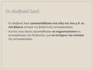 • Οι ςλαβικοί λαοί εγκαταςτάκθκαν ςτα τζλθ του 5ου μ.Χ. αι.
ςτα βόρεια ςφνορα τθσ βυηαντινισ αυτοκρατορίασ.
• Αυτοφσ τουσ λαοφσ προςπάκθςαν να εκχριςτιανίςουν οι
αυτοκράτορεσ του Βυηαντίου, για να πετφχουν τθν ενότθτα
τθσ αυτοκρατορίασ.
 