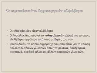 • Οι Μοραβοί δεν είχαν αλφάβθτο
• Ο Κφριλλοσ δθμιουργεί το «γλαγολιτικό» αλφάβθτο το οποίο
εξελίχκθκε αργότερα από τουσ μακθτζσ του ςτο
• «Κυριλλικό», το οποίο ςιμερα χρθςιμοποιείται για τθ γραφι
πολλϊν ςλαβικϊν γλωςςϊν όπωσ τα ρϊςικα, βουλγαρικά,
ςκοπιανά, ςερβικά αλλά και άλλων αςιατικϊν γλωςςϊν.
 