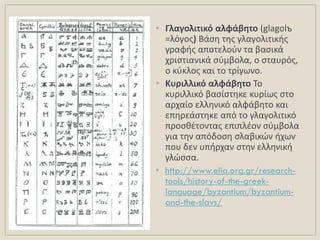 • Γλαγολιτικό αλφάβθτο (glagolъ
=λόγοσ) Βάςθ τθσ γλαγολιτικισ
γραφισ αποτελοφν τα βαςικά
χριςτιανικά ςφμβολα, ο ςταυρόσ,
ο κφκλοσ και το τρίγωνο.
• Κυριλλικό αλφάβθτο Σο
κυριλλικό βαςίςτθκε κυρίωσ ςτο
αρχαίο ελλθνικό αλφάβθτο και
επθρεάςτθκε από το γλαγολιτικό
προςκζτοντασ επιπλζον ςφμβολα
για τθν απόδοςθ ςλαβικϊν ιχων
που δεν υπιρχαν ςτθν ελλθνικι
γλϊςςα.
• http://www.elia.org.gr/research-
tools/history-of-the-greek-
language/byzantium/byzantium-
and-the-slavs/
 