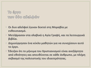 • Οι δυο αδελφοί ζγιναν δεκτοί ςτθ Μοραβία με
ενκουςιαςμό.
• Μετζφραςαν ςτα ςλαβικά θ Αγία Γραφι, και τα λειτουργικά
βιβλία.
• Δθμιοφργθςαν ζνα κφκλο μακθτών για να ςυνεχίςουν αυτό
το ζργο.
• Ζδειξαν ότι το μινυμα του Χριςτιανιςμοφ είναι ανεξάρτθτο
από εκνότθτεσ και απευκφνεται ςε κάκε άνκρωπο, με πλιρθ
ςεβαςμό τθσ πολιτιςτικισ του ιδιαιτερότθτασ.
 