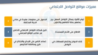‫االجتماعي‬ ‫التواصل‬ ‫مواقع‬ ‫مميزات‬
1
‫ب‬ ‫السهل‬ ‫التواصل‬ ‫وسائل‬ ‫لألفراد‬ ‫توفر‬
‫ين‬
‫والتعاون‬ ‫للتفاهم‬ ‫ا‬ ً
‫بعض‬ ‫بعضهم‬
.
2
‫مناحي‬ ‫في‬ ‫مفيدة‬ ‫معلومات‬ ‫على‬ ‫الحصول‬
‫المختلفة‬ ‫الحياة‬
.
3
‫المستجدة‬ ‫األخبار‬ ‫على‬ ‫االطالع‬
.
4
‫الت‬ ‫االجتماعي‬ ‫التواصل‬ ‫شبكات‬ ‫تتيح‬
‫خلص‬
‫المجتمعي‬ ‫الواقع‬ ‫متاعب‬ ‫من‬
.
5
‫في‬ ‫المسافات‬ ‫واختصار‬ ‫الحواجز‬ ‫إلغاء‬
‫التواصل‬
.
6
‫واالبتكار‬ ‫اإلبداع‬ ‫على‬ ‫الناس‬ ‫تساعد‬
‫في‬
‫أفكارهم‬ ‫ومناقشة‬ ‫طرح‬
.
 