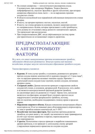 23/11/21 14:00 Тромбозы артерий и вен: симптомы, причины, лечение и профилактика
https://trombov.net/articles/trombozy-arteriy-i-ven-simptomy-prichiny-lechenie-i-profilaktika/ 4/8
На стенках аневризмы — патологического расширения сосуда.
Следовательно, при синдромах Марфана, Элерса-Данлоса,
нейрофиброматозе, опухоли Эрдгейма и других патологиях, при которых
аневризмы образуются очень часто — из-за нарушения строения
сосудистых стенок.
В области воспалённой или поражённой собственным иммунитетом стенки
артерии.
В месте, где артерия пережата: костью, опухолью, кистой.
В месте, где стенка артерии (в основном, мелкого диаметра) состоит
из «неправильных» белков, которые притягивают к себе тромбоциты,
хотя должны их отталкивать ввиду разности электрических зарядов.
Это происходит при коллагенозах.
При генерализованном ДВС, когда свёртывающую систему крови
уже практически не останавливает скорость кровотока.
Не у всех, кто имеет вышеуказанные причины возникновения тромбоза,
заболевание обязательно развивается. Зачастую нужны ещё внешние
воздействия, которые запустят патологическое образование тромбов в сосудах.
Такими факторами становятся:
Курение. В этом случае тромбоз, в основном, развивается в артериях —
причем сосуды нижних конечностей от курения страдают в 2–3 раза чаще ,
чем эта вредная привычка вызывает ишемию сердца. Причина —
длительный спазм сосудов (vasa vasorum), мелких сосудов, питающих
артерии и вены.
Сахарный диабет. Данная патология приводит к нарушению свойств
сосудистой стенки, в основном, артериальной. В результате, хоть диабет
и не является непосредственной причиной развития тромбоза,
но увеличивает риск его развития в 2–4 раза . Кроме того, патология
является и тем фактором, который будет ухудшать прогноз после
хирургического лечения артериального тромбоза, поэтому,
при его наличии, необходимо поддерживать глюкозу крови в пределах
нормы.
Нарушение жирового обмена. Каждое повышение концентрации общего
холестерола на 10 мг/дл повышает риск облитерирующего атеросклероза,
а с ним и тромбоза нижних конечностей, на 5–10% .
Воздействие местных факторов. При наличии причины развития
тромбоза, его риск выше у тех людей, чьи конечности чаще травмируются
(в счёт идут мелкие царапины и порезы), переохлаждаются
или перегреваются.
Стрессы. Психогенные стрессы приводят к выработке повышенного
уровня кортизола, и он приводит к длительному спазму артерий
с нарушением нормального кровотока по сосудам сосудов.
ПРЕДРАСПОЛАГАЮЩИЕ
К АНГИОТРОМБОЗУ
ФАКТОРЫ
4
1
1
 