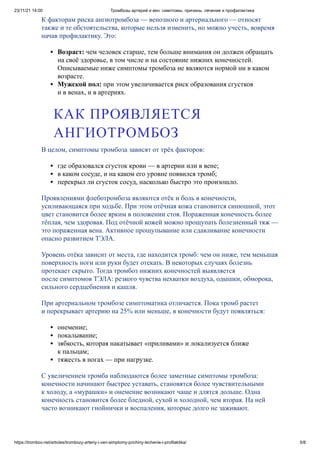 23/11/21 14:00 Тромбозы артерий и вен: симптомы, причины, лечение и профилактика
https://trombov.net/articles/trombozy-arteriy-i-ven-simptomy-prichiny-lechenie-i-profilaktika/ 5/8
К факторам риска ангиотромбоза — венозного и артериального — относят
также и те обстоятельства, которые нельзя изменить, но можно учесть, вовремя
начав профилактику. Это:
Возраст: чем человек старше, тем больше внимания он должен обращать
на своё здоровье, в том числе и на состояние нижних конечностей.
Описываемые ниже симптомы тромбоза не являются нормой ни в каком
возрасте.
Мужской пол: при этом увеличивается риск образования сгустков
и в венах, и в артериях.
В целом, симптомы тромбоза зависят от трёх факторов:
где образовался сгусток крови — в артерии или в вене;
в каком сосуде, и на каком его уровне появился тромб;
перекрыл ли сгусток сосуд, насколько быстро это произошло.
Проявлениями флеботромбоза являются отёк и боль в конечности,
усиливающаяся при ходьбе. При этом отёчная кожа становится синюшной, этот
цвет становится более ярким в положении стоя. Пораженная конечность более
тёплая, чем здоровая. Под отёчной кожей можно прощупать болезненный тяж —
это пораженная вена. Активное прощупывание или сдавливание конечности
опасно развитием ТЭЛА.
Уровень отёка зависит от места, где находится тромб: чем он ниже, тем меньшая
поверхность ноги или руки будет отекать. В некоторых случаях болезнь
протекает скрыто. Тогда тромбоз нижних конечностей выявляется
после симптомов ТЭЛА: резкого чувства нехватки воздуха, одышки, обморока,
сильного сердцебиения и кашля.
При артериальном тромбозе симптоматика отличается. Пока тромб растет
и перекрывает артерию на 25% или меньше, в конечности будут появляться:
онемение;
покалывание;
зябкость, которая накатывает «приливами» и локализуется ближе
к пальцам;
тяжесть в ногах — при нагрузке.
С увеличением тромба наблюдаются более заметные симптомы тромбоза:
конечности начинают быстрее уставать, становятся более чувствительными
к холоду, а «мурашки» и онемение возникают чаще и длятся дольше. Одна
конечность становится более бледной, сухой и холодной, чем вторая. На ней
часто возникают гнойнички и воспаления, которые долго не заживают.
КАК ПРОЯВЛЯЕТСЯ
АНГИОТРОМБОЗ
 